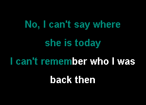 No, I can't say where

she is today
I can't remember who I was

backthen
