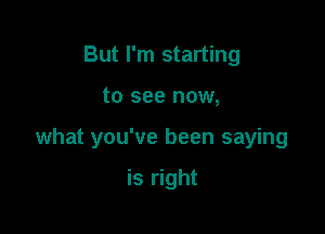 But I'm starting

to see now,

what you've been saying

is right