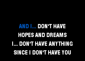 AND I... DON'T HAVE
HOPES AND DREAMS
I... DON'T HAVE ANYTHING
SINCE I DON'T HAVE YOU