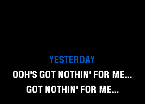 YESTERDAY
OOH'S GOT NOTHIH' FOR ME...
GOT NOTHIH' FOR ME...