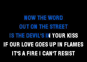 HOW THE WORD
OUT ON THE STREET
IS THE DEVIL'S IN YOUR KISS
IF OUR LOVE GOES UP IN FLAMES
IT'S A FIRE I CAN'T RESIST