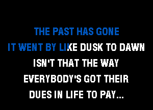 THE PAST HAS GONE
IT WENT BY LIKE DUSK T0 DAWN
ISN'T THAT THE WAY
EVERYBODY'S GOT THEIR
DUES IN LIFE TO PAY...