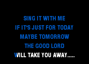 SING ITWITH ME
IF IT'S JUST FOR TODAY
MAYBE TOMORROW
THE GOOD LORD

WILL TAKE YOU AWAY ..... l