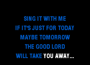 SING ITWITH ME
IF IT'S JUST FOR TODAY
MAYBE TOMORROW
THE GOOD LORD

WILL TAKE YOU AWAY... l