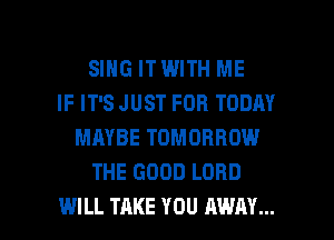 SING ITWITH ME
IF IT'S JUST FOR TODAY
MAYBE TOMORROW
THE GOOD LORD

WILL TAKE YOU AWAY... l