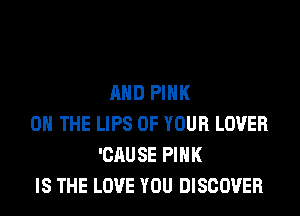 AND PINK
0 THE LIPS OF YOUR LOVER
'CAUSE PINK
IS THE LOVE YOU DISCOVER