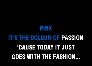 PINK
IT'S THE COLOUR 0F PASSION
'CAUSE TODAY IT JUST
GOES WITH THE FASHION...
