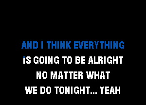 AND I THINK EVERYTHING
IS GOING TO BE ALRIGHT
NO MATTER WHAT
WE DO TONIGHT... YEAH