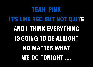 YEAH, PINK
IT'S LIKE RED BUT NOT QUITE
AND I THINK EVERYTHING
IS GOING TO BE ALRIGHT
NO MATTER WHAT
WE DO TONIGHT .....