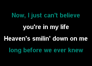 Now, Ijust can't believe

you're in my life

Heaven's smilin' down on me

long before we ever knew