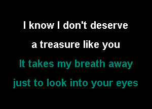 I know I don't deserve
a treasure like you

It takes my breath away

just to look into your eyes
