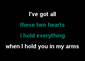 I've got all
these two hearts

I hold everything

when I hold you in my arms