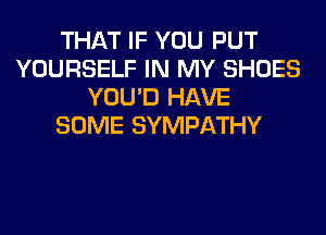THAT IF YOU PUT
YOURSELF IN MY SHOES
YOU'D HAVE
SOME SYMPATHY