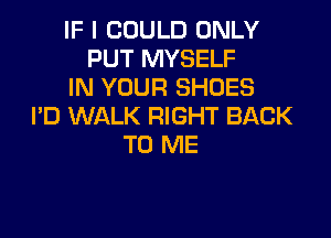 IF I COULD ONLY
PUT MYSELF
IN YOUR SHOES
PD WALK RIGHT BACK

TO ME
