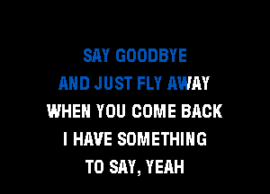 SAY GOODBYE
AND J UST FLY AWAY

WHEN YOU COME BACK
I HAVE SOMETHING
TO SAY, YEAH