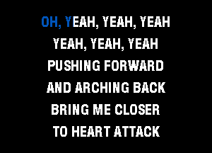 OH, YEAH, YEAH, YEAH
YERH, YEAH, YEAH
PUSHING FORWARD
AND ARCHING BACK
BRING ME CLOSER

T0 HEART ATTACK l