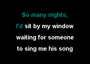 So many nights,
I'd sit by my window

waiting for someone

to sing me his song