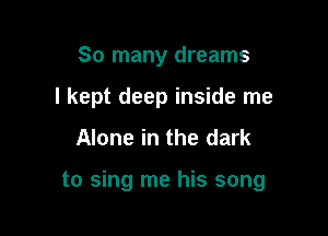 So many dreams
I kept deep inside me

Alone in the dark

to sing me his song
