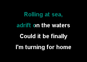 Rolling at sea,

adrift on the waters

Could it be finally

I'm turning for home