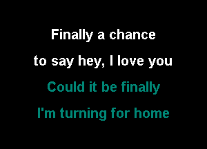 Finally a chance

to say hey, I love you

Could it be finally

I'm turning for home