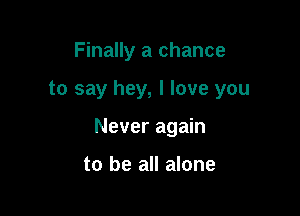 Finally a chance

to say hey, I love you

Never again

to be all alone