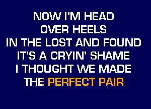 NOW I'M HEAD
OVER HEELS
IN THE LOST AND FOUND
ITS A CRYIN' SHAME
I THOUGHT WE MADE
THE PERFECT PAIR