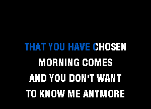 THAT YOU HAVE CHOSEN
MORNING COMES
AND YOU DON'T WANT

TO KNOW ME AHYMORE l