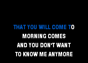 THAT YOU WILL COME TO
MORNING COMES
AND YOU DON'T WANT
TO KNOW ME RHYMORE