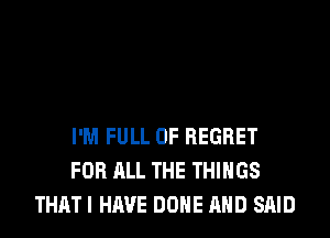 I'M FULL OF REGRET
FOR ALL THE THINGS
THAT I HAVE DONE AND SAID