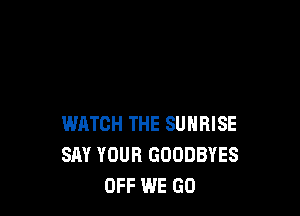 WATCH THE SUNRISE
SAY YOUR GOODBYES
OFF WE GO