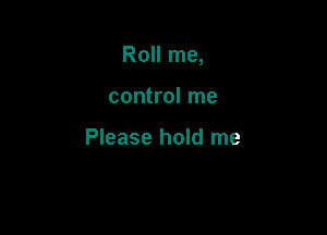 Roll me,

control me

Please hold me