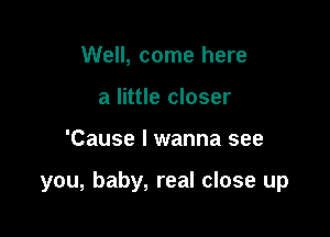 Well, come here
a little closer

'Cause I wanna see

you, baby, real close up