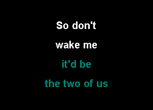 So don't
wake me
it'd be

the two of us