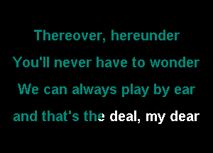 Thereover, hereunder
You'll never have to wonder
We can always play by ear

and that's the deal, my dear