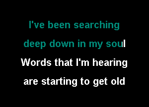 I've been searching

deep down in my soul

Words that I'm hearing

are starting to get old