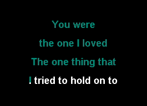 You were

the one I loved

The one thing that
ltried to hold on to