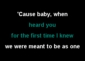 'Cause baby, when

heard you
for the first time I knew

we were meant to be as one