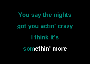 You say the nights

got you actin' crazy
I think it's

somethin' more