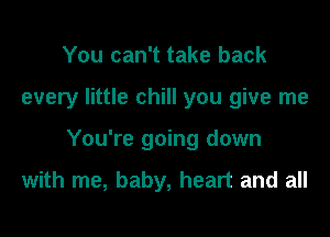 You can't take back

every little chill you give me

You're going down

with me, baby, heart and all