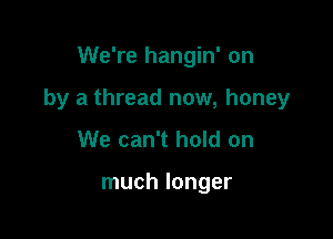We're hangin' on

by a thread now, honey

We can't hold on

much longer