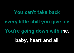 You can't take back

every little chill you give me

You're going down with me,
baby, heart and all