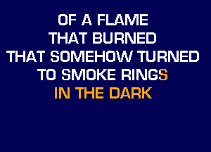 OF A FLAME
THAT BURNED
THAT SOMEHOW TURNED
T0 SMOKE RINGS
IN THE DARK