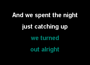 And we spent the night

just catching up
we turned

out alright