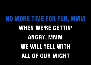 NO MORE TIME FOR FUH, MMM
WHEN WE'RE GETTIH'
ANGRY, MMM
WE WILL YELL WITH
ALL OF OUR MIGHT