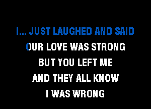 I... JUST LAUGHED AND SAID
OUR LOVE WAS STRONG
BUT YOU LEFT ME
AND THEY ALL KN DUI
I WAS WRONG