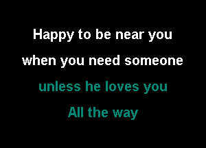 Happy to be near you

when you need someone

unless he loves you

All the way