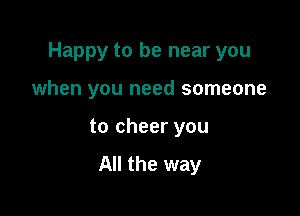 Happy to be near you

when you need someone

to cheer you

All the way