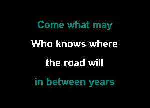 Come what may

Who knows where
the road will

in between years