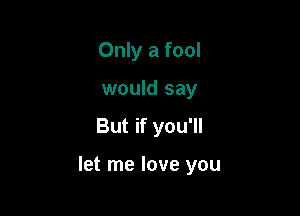 Only a fool
would say

But if you'll

let me love you