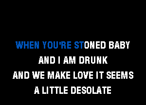 WHEN YOU'RE STOHED BABY
AND I AM DRUNK
AND WE MAKE LOVE IT SEEMS
A LITTLE DESOLATE
